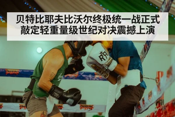 贝特比耶夫比沃尔终极统一战正式敲定轻重量级世纪对决震撼上演