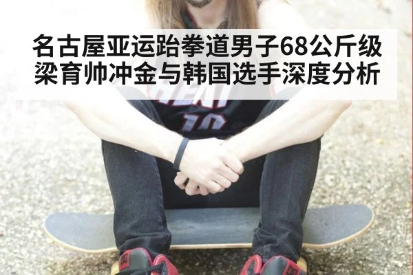 名古屋亚运跆拳道男子68公斤级梁育帅冲金与韩国选手深度分析